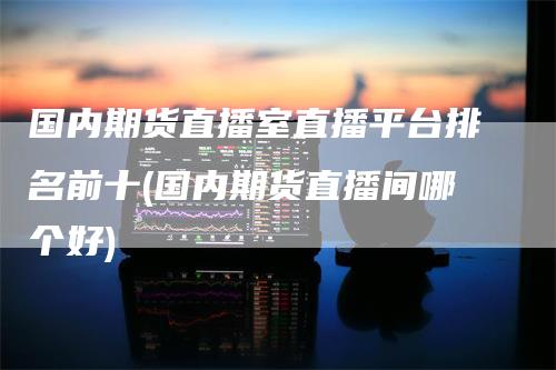 国内期货直播室直播平台排名前十(国内期货直播间哪个好)