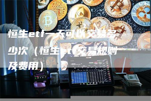 恒生etf一天可以交易多少次（恒生etf交易规则及费用）