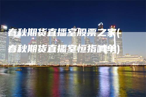 春秋期货直播室股票之家(春秋期货直播室恒指喊单)