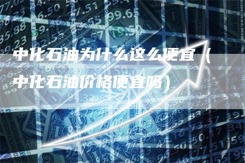 中化石油为什么这么便宜（中化石油价格便宜吗）