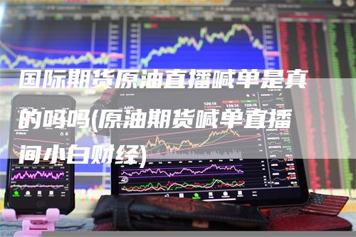 国际期货原油直播喊单是真的吗吗(原油期货喊单直播间小白财经)