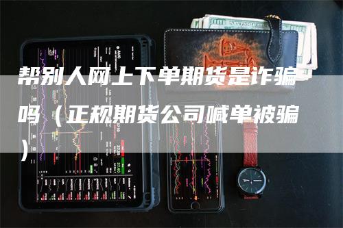 帮别人网上下单期货是诈骗吗（正规期货公司喊单被骗）