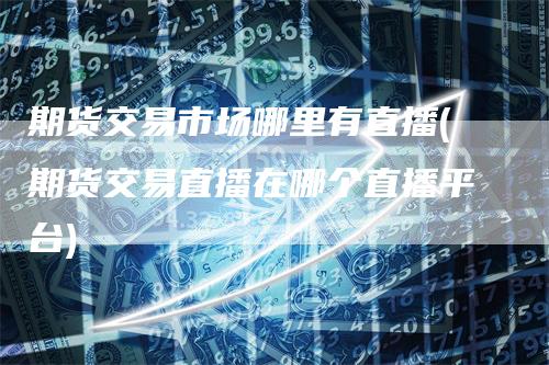 期货交易市场哪里有直播(期货交易直播在哪个直播平台)