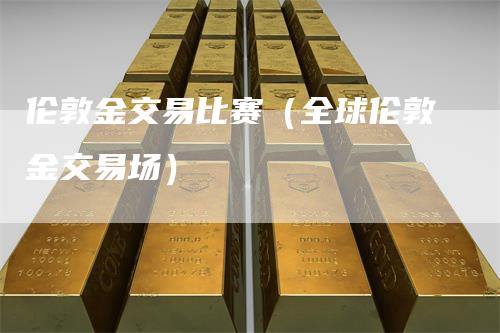 伦敦金交易比赛（全球伦敦金交易场）