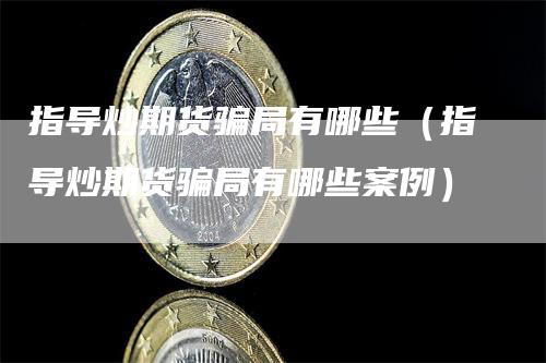 指导炒期货骗局有哪些（指导炒期货骗局有哪些案例）