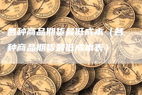各种商品期货最低成本（各种商品期货最低成本表）