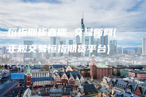 恒指期货直播 交易所网(正规交易恒指期货平台)