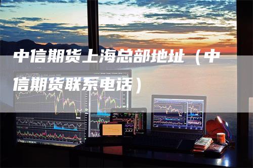 中信期货上海总部地址（中信期货联系电话）