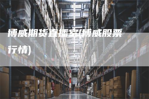 博威期货直播室(博威股票行情)