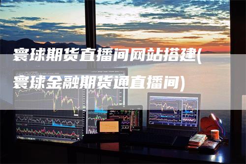 寰球期货直播间网站搭建(寰球金融期货通直播间)