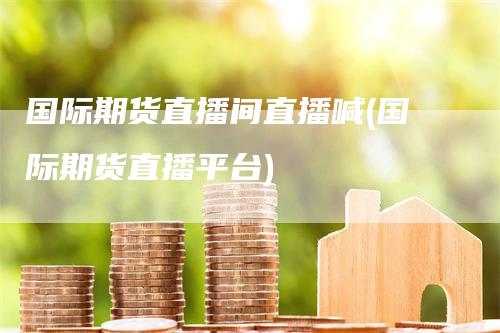 国际期货直播间直播喊(国际期货直播平台)