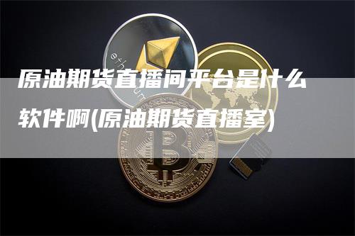 原油期货直播间平台是什么软件啊(原油期货直播室)