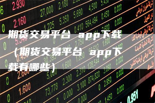 期货交易平台 app下载（期货交易平台 app下载有哪些）