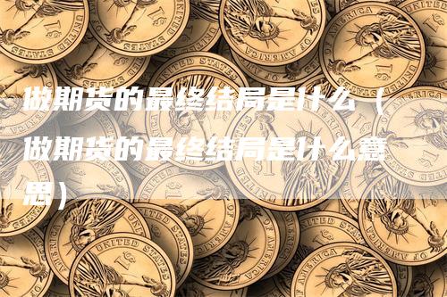 做期货的最终结局是什么（做期货的最终结局是什么意思）