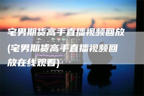 宅男期货高手直播视频回放(宅男期货高手直播视频回放在线观看)