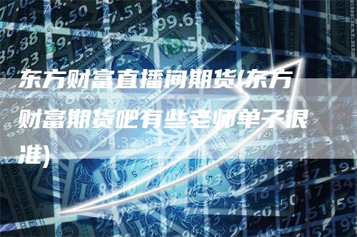 东方财富直播间期货(东方财富期货吧有些老师单子很准)