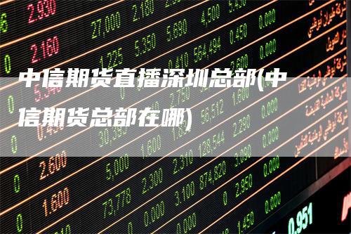 中信期货直播深圳总部(中信期货总部在哪)