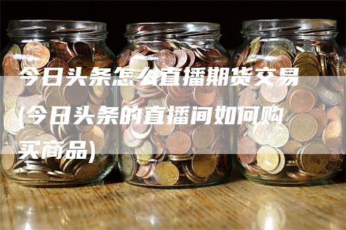 今日头条怎么直播期货交易(今日头条的直播间如何购买商品)
