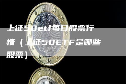上证50etf每日股票行情（上证50ETF是哪些股票）