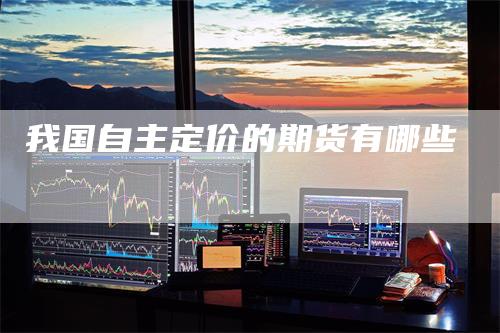 我国自主定价的期货有哪些-天宇期货