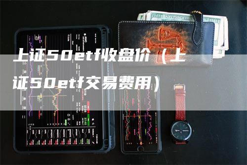 上证50etf收盘价(上证50etf交易费用)-天宇期货