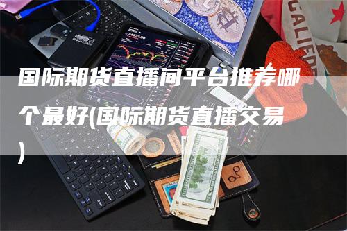 国际期货直播间平台推荐哪个最好(国际期货直播交易)