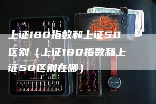 上证180指数和上证50区别（上证180指数和上证50区别在哪）