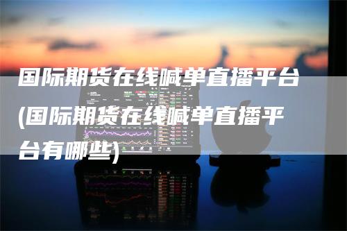 国际期货在线喊单直播平台(国际期货在线喊单直播平台有哪些)