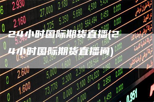 24小时国际期货直播(24小时国际期货直播间)