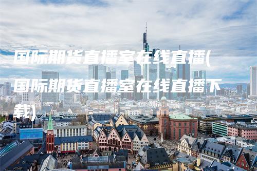 国际期货直播室在线直播(国际期货直播室在线直播下载)
