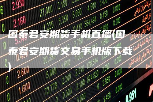 国泰君安期货手机直播(国泰君安期货交易手机版下载)