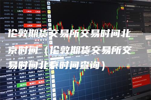伦敦期货交易所交易时间北京时间（伦敦期货交易所交易时间北京时间查询）