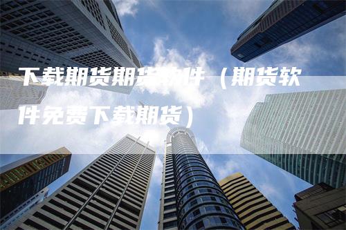 下载期货期货软件（期货软件免费下载期货）