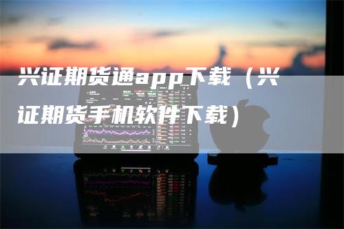兴证期货通app下载（兴证期货手机软件下载）