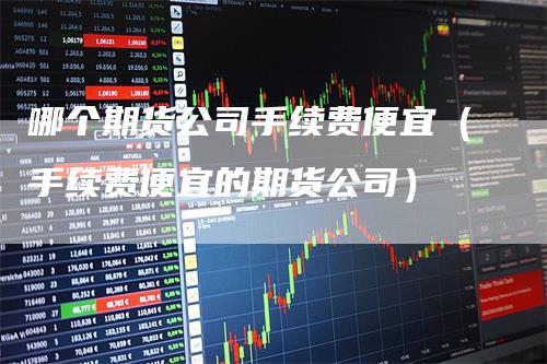 哪个期货公司手续费便宜（手续费便宜的期货公司）