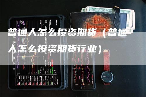普通人怎么投资期货（普通人怎么投资期货行业）