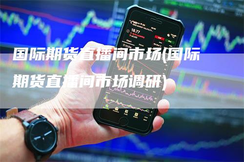 国际期货直播间市场(国际期货直播间市场调研)
