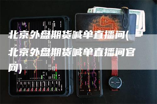北京外盘期货喊单直播间(北京外盘期货喊单直播间官网)