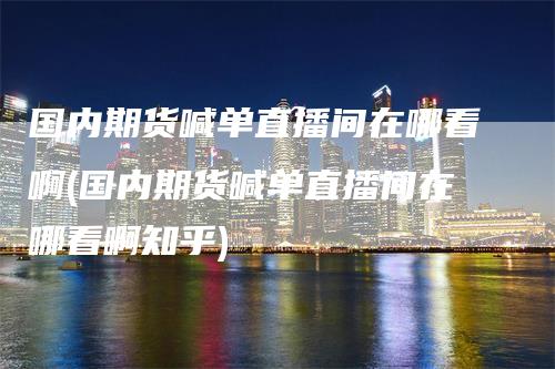 国内期货喊单直播间在哪看啊(国内期货喊单直播间在哪看啊知乎)