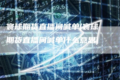 寰球期货直播间喊单(寰球期货直播间喊单什么意思)