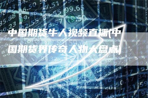 中国期货牛人视频直播(中国期货界传奇人物大盘点)