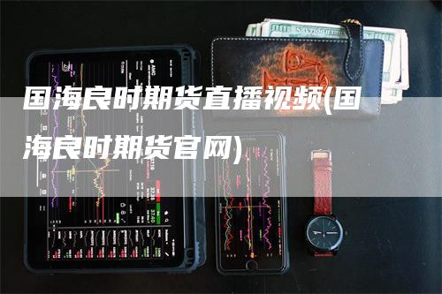 国海良时期货直播视频(国海良时期货官网)