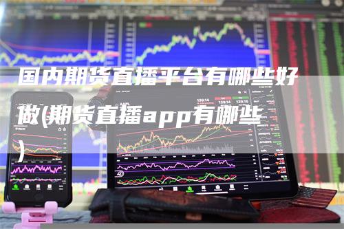 国内期货直播平台有哪些好做(期货直播app有哪些)