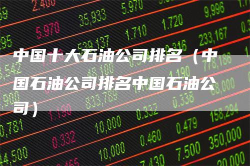 中国十大石油公司排名（中国石油公司排名中国石油公司）