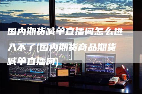 国内期货喊单直播间怎么进入不了(国内期货商品期货喊单直播间)