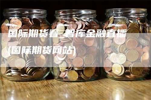 国际期货看_智库金融直播(国际期货网站)