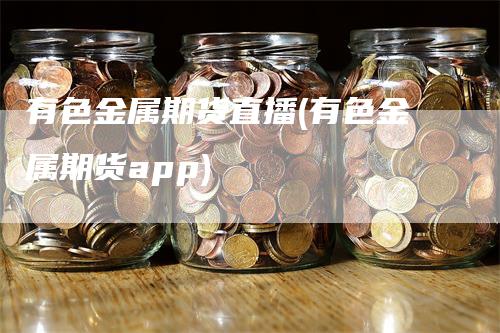 有色金属期货直播(有色金属期货app)