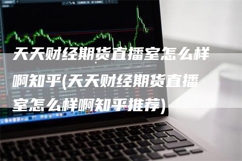 天天财经期货直播室怎么样啊知乎(天天财经期货直播室怎么样啊知乎推荐)