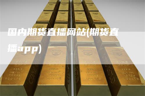 国内期货直播网站(期货直播app)