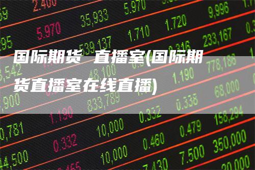 国际期货 直播室(国际期货直播室在线直播)
